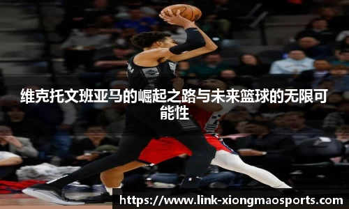 维克托文班亚马的崛起之路与未来篮球的无限可能性